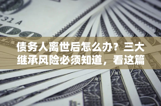 武汉债务人离世后怎么办？三大继承风险必须知道，看这篇就够了